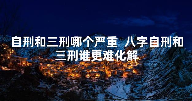 自刑和三刑哪个严重  八字自刑和三刑谁更难化解